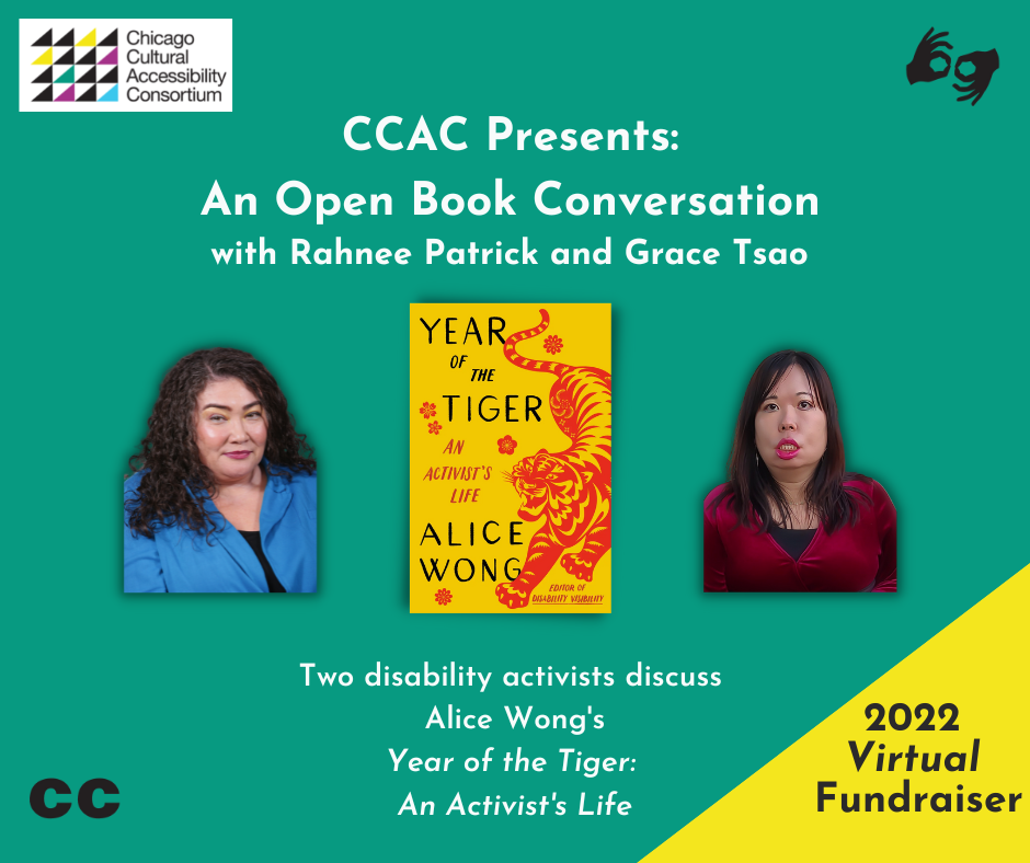 [Image Description: Event Graphic reads, "CCAC Presents: An Open Book Conversation with Rahnee Patrick and Grace Tsao. Two disability activists discuss Alice Wong's Year of the Tiger: An Activist's Life. 2022 Virtual Fundraiser. ASL. CC." Against a green background, photos of Rahnee and Grace frame the book cover for Year of the Tiger, which is centered. Rahnee Patrick wears a blue shirt. She has dark curly hair that is shoulder length. Grace Tsao is an Asian American woman with light/medium skin and long dark hair wearing a red velvet top, large gold hoop earrings, and a jade and pearl necklace. Book cover is set on a marigold yellow background. On the right side is an illustration of a crouching tiger in red in the style of Chinese paper cuttings with delicate cutouts in various shapes giving form and definition to the tiger. The tiger has a fierce expression, eyes and jaws wide open, teeth bared. The tiger has large paws with four claws extended. On the left in black large text YEAR OF THE TIGER at the top and ALICE WONG below. In the center in smaller red text AN ACTIVIST’S LIFE and in the lower right corner EDITOR OF DISABILITY VISIBILITY. Small, delicate red flowers are sprinkled throughout. Book cover by Madeline Partner. In the upper left corner of the event graphic is stamped the logo for CCAC, which is made up of multi-colored triangles arranged in a square. Stacked words adjacent to the design read CHICAGO CULTURAL ACCESSIBILITY CONSORTIUM.]