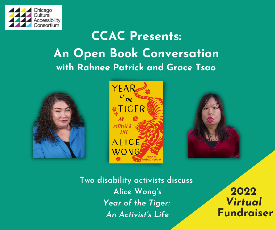 [Image Description: Event Graphic reads, "CCAC Presents: An Open Book Conversation with Rahnee Patrick and Grace Tsao. Two disability activists discuss Alice Wong's Year of the Tiger: An Activist's Life. 2022 Virtual Fundraiser." Against a green background, photos of Rahnee and Grace frame the book cover for Year of the Tiger, which is centered. Rahnee Patrick wears a blue shirt. She has dark curly hair that is shoulder length. Grace Tsao is an Asian American woman with light/medium skin and long dark hair wearing a red velvet top, large gold hoop earrings, and a jade and pearl necklace. Book cover is set on a marigold yellow background. On the right side is an illustration of a crouching tiger in red in the style of Chinese paper cuttings with delicate cutouts in various shapes giving form and definition to the tiger. The tiger has a fierce expression, eyes and jaws wide open, teeth bared. The tiger has large paws with four claws extended. On the left in black large text YEAR OF THE TIGER at the top and ALICE WONG below. In the center in smaller red text AN ACTIVIST’S LIFE and in the lower right corner EDITOR OF DISABILITY VISIBILITY. Small, delicate red flowers are sprinkled throughout. Book cover by Madeline Partner. In the upper left corner of the event graphic is stamped the logo for CCAC, which is made up of multi-colored triangles arranged in a square. Stacked words adjacent to the design read CHICAGO CULTURAL ACCESSIBILITY CONSORTIUM.]