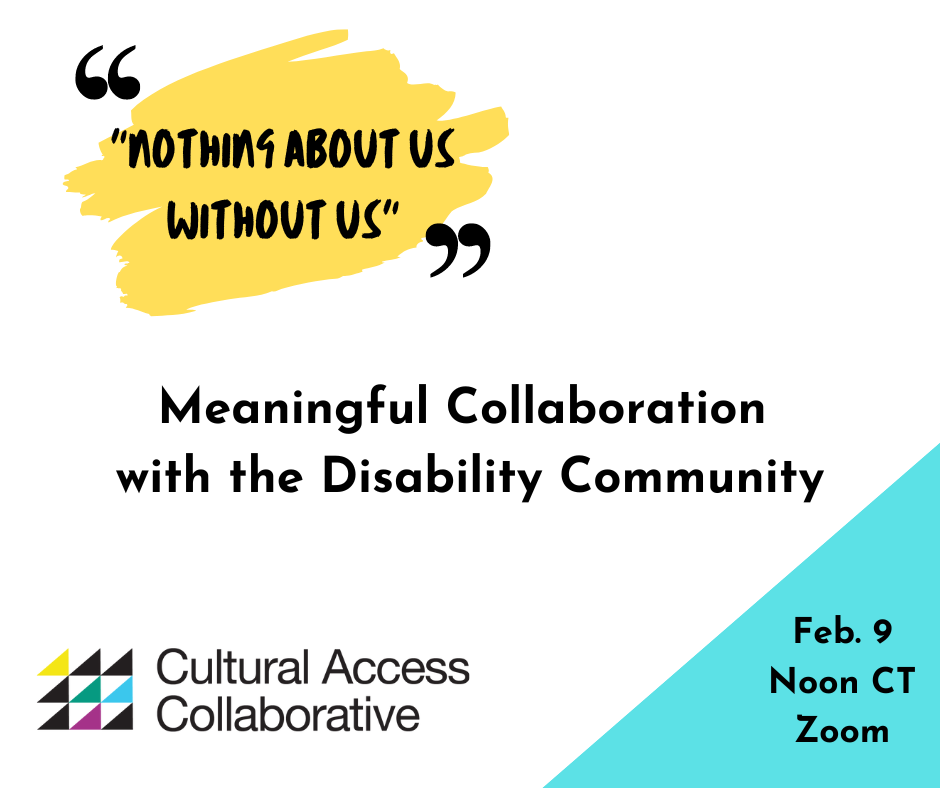 Event Graphic reads: "Nothing About Us Without Us." Meaningful Collaboration with the Disability Community. Feb. 9 Noon CT Zoom. Logo for Cultural Access Collaborative includes a three by three grid of colorful triangles.